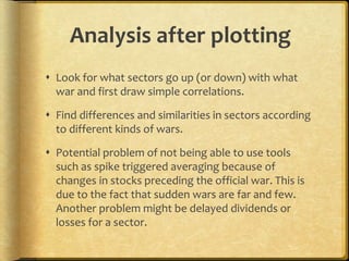 Analysis after plotting
Look for what sectors go up (or down) with what
war and first draw simple correlations.
Find differences and similarities in sectors according
to different kinds of wars.
Potential problem of not being able to use tools
such as spike triggered averaging because of
changes in stocks preceding the official war. This is
due to the fact that sudden wars are far and few.
Another problem might be delayed dividends or
losses for a sector.
