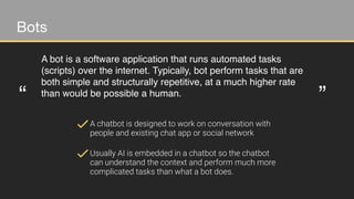 Bots
A bot is a software application that runs automated tasks
(scripts) over the internet. Typically, bot perform tasks that are
both simple and structurally repetitive, at a much higher rate
than would be possible a human.
“ ”
A chatbot is designed to work on conversation with
people and existing chat app or social network
Usually AI is embedded in a chatbot so the chatbot
can understand the context and perform much more
complicated tasks than what a bot does.
 