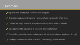 Summary
Big shift from app to chat, Facebook took this path
Chat app may become the primary access of users and center of services
Chatbot will play a main role as a primary touch point of users to services
Developers will be required to to cope with conversational UI
The challenge is to bypass incumbent vertically integrated players (Apple and Google)
The key to success is to offer a better UX than existing mobile services
 
