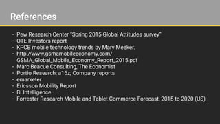 References
- Pew Research Center “Spring 2015 Global Attitudes survey”
- OTE Investors report
- KPCB mobile technology trends by Mary Meeker.
- http://www.gsmamobileeconomy.com/
GSMA_Global_Mobile_Economy_Report_2015.pdf
- Marc Beacue Consulting, The Economist
- Portio Research; a16z; Company reports
- emarketer
- Ericsson Mobility Report
- BI Intelligence
- Forrester Research Mobile and Tablet Commerce Forecast, 2015 to 2020 (US)
 