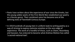 • Poets have written about the experience of war since the Greeks, but
the young soldier poets of the First World War established war poetry
as a literary genre. Their combined voice has become one of the
defining texts of Twentieth Century Europe.
• In 1914 hundreds of young men in uniform took to writing poetry as a
way of striving to express extreme emotion at the very edge of
experience. The work of a handful of these, such as Owen, Rosenberg
and Sassoon, has endured to become what Andrew Motion has called
‘a sacred national text’.
 