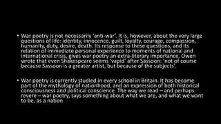 • War poetry is not necessarily ‘anti-war’. It is, however, about the very large
questions of life: identity, innocence, guilt, loyalty, courage, compassion,
humanity, duty, desire, death. Its response to these questions, and its
relation of immediate personal experience to moments of national and
international crisis, gives war poetry an extra-literary importance. Owen
wrote that even Shakespeare seems ‘vapid’ after Sassoon: ‘not of course
because Sassoon is a greater artist, but because of the subjects’.
• War poetry is currently studied in every school in Britain. It has become
part of the mythology of nationhood, and an expression of both historical
consciousness and political conscience. The way we read – and perhaps
revere – war poetry, says something about what we are, and what we want
to be, as a nation
 