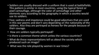• Soldiers are usually dressed with a uniform that is used at battlefields.
This pattern is similar in most countries, using the typical forest or
pixel camouflage, although the color of camouflage and other
elements vary according to the geography in which a country would
use its soldiers.
• Fear, sadness and impotence could be good adjectives that are used
in this war poems and don't vary depending on the nationality of the
soldiers. Also they are portrayed as heroes for the people because of
their courage.
• How are soldiers typically portrayed?
• Is there a common theme which unites the various countries?
• What do these representations tell us about the society which
produced such an image?
• What was the role played by women in war times?
 