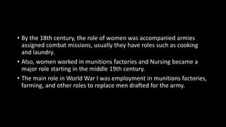 • By the 18th century, the role of women was accompanied armies
assigned combat missions, usually they have roles such as cooking
and laundry.
• Also, women worked in munitions factories and Nursing became a
major role starting in the middle 19th century.
• The main role in World War I was employment in munitions factories,
farming, and other roles to replace men drafted for the army.
 