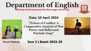 Department of English
Maharaja Krishnakumarsinhji Bhavnagar University
Date: 10 April 2024
"Echoes of Conflict: A
Comparative Analysis of War
Poetry and Bollywood
Patriotic Song"
Sem 2 | Batch 2023-25
Khushi Rathod
 