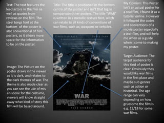 Text: The text features the
lead actors in the film as
well as quotes from
reviews on the film. The
steel tongs font at the
bottom of the poster is
also conventional of film
posters, as it allows more
space for the information
to be on the poster.

Image: The Picture on the
poster draws in the viewer
as it is dark, and relates to
the dark themes of war. The
theme is also made clear as
you can see the use of mis
en scene for the costume,
viewers will know straight
away what kind of story this
film will be based around.

Title: The title is positioned in the bottom
centre of the poster and isn’t that big in
comparison other posters. The title “WAR”
is written in a metallic texture font, witch
can relate to all kinds of conventions of
war films, such as; weapons or vehicles.

My Opinion: This Poster
Isn’t an actual poster for
a real film, I found it as a
tutorial online. However
it followed the codes
and conventions of a
movie poster especially
a war film, and will help
me when as a guide
when I come to making
my poster.
Target Audience: The
target audience for
this kind of poster is
clear. Obviously they
would like war films
in the first place and
maybe sub genres
such as action or
historical. The age
range can vary
depending on how
gruesome the film is
e.g. 15/18 for some
war films.

 