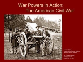 War Powers in Action:
The American Civil War
Artemus Ward
Department of Political Science
Northern Illinois University
Bill of Rights Institute
Indianapolis, IN
September 23, 2010
 