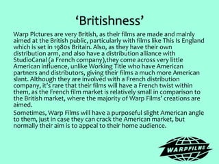 ‘Britishness’
Warp Pictures are very British, as their films are made and mainly
aimed at the British public, particularly with films like This Is England
which is set in 1980s Britain. Also, as they have their own
distribution arm, and also have a distribution alliance with
StudioCanal (a French company),they come across very little
American influence, unlike Working Title who have American
partners and distributors, giving their films a much more American
slant. Although they are involved with a French distribution
company, it’s rare that their films will have a French twist within
them, as the French film market is relatively small in comparison to
the British market, where the majority of Warp Films’ creations are
aimed.
Sometimes, Warp Films will have a purposeful slight American angle
to them, just in case they can crack the American market, but
normally their aim is to appeal to their home audience.
 