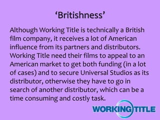 ‘Britishness’
Although Working Title is technically a British
film company, it receives a lot of American
influence from its partners and distributors.
Working Title need their films to appeal to an
American market to get both funding (in a lot
of cases) and to secure Universal Studios as its
distributor, otherwise they have to go in
search of another distributor, which can be a
time consuming and costly task.
 