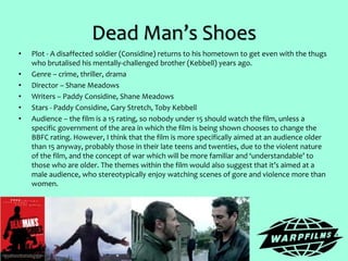 Dead Man’s Shoes
• Plot - A disaffected soldier (Considine) returns to his hometown to get even with the thugs
who brutalised his mentally-challenged brother (Kebbell) years ago.
• Genre – crime, thriller, drama
• Director – Shane Meadows
• Writers – Paddy Considine, Shane Meadows
• Stars - Paddy Considine, Gary Stretch, Toby Kebbell
• Audience – the film is a 15 rating, so nobody under 15 should watch the film, unless a
specific government of the area in which the film is being shown chooses to change the
BBFC rating. However, I think that the film is more specifically aimed at an audience older
than 15 anyway, probably those in their late teens and twenties, due to the violent nature
of the film, and the concept of war which will be more familiar and ‘understandable’ to
those who are older. The themes within the film would also suggest that it’s aimed at a
male audience, who stereotypically enjoy watching scenes of gore and violence more than
women.
 