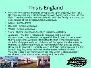This is England
• Plot - A story about a troubled boy growing up in England, set in 1983.
He comes across a few skinheads on his way home from school, after a
fight. They become his new best friends, even like family. It is based on
experiences of the director, Shane Meadows.
• Genre – Crime, drama
• Director – Shane Meadows
• Writer – Shane Meadows
• Stars – Thomas Turgoose, Stephen Graham, Jo Hartley
• Audience – The film is rated an 18, meaning that in normal
circumstances, nobody over the age of 18 should watch it because of
the violent scenes within it. I think that the film is more specifically
aimed at 18-29 year olds, as this is around the age of the characters in
the film, so therefore it would be more relatable for this age group.
However, in general, it is mainly aimed at British males because the film
is set in England, using mainly male characters in the lead roles.
Violence is also a key motif within the film, which is stereotypically
considered to be a more entertaining topic for males.
 