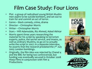 Film Case Study: Four Lions
• Plot - a group of radicalised young British Muslim
men aspire to be suicide bombers, and set out to
train for and commit an act of terror.
• Genre – black comedy, crime, drama
• Director – Christopher Morris
• Writer – Christopher Morris
• Stars – Will Adamsdale, Riz Ahmed, Adeel Akhtar
• Morris spent three years researching the
material for his script by speaking to terrorism
experts, police, the secret service, and imams, as
well as ordinary Muslims, to go on to actually
write the script in 2007.In a separate interview,
he asserts that the research predated the 7th July
2005 London bombings.
• Originally, the film idea was rejected by Chanel 4
and the BBC for being too controversial, but
funding was eventually secured in October 2008
Warp Films in conjunction with Film 4
Productions.
 