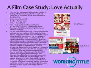 A Film Case Study: Love Actually
• Plot – the film follows eight very different couples in
dealing with their love lives, all with a very loose
connection to each other. It’s set around London at
Christmas time.
• Genre – romantic comedy
• Director – Richard Curtis
• Writer – Richard Curtis
• Stars – Hugh Grant, Liam Neeson, Martine
McChutcheon, Colin Firth, Laura Linney, Emma
Thompson, Alan Rickman, Kiera Knightley, Rowan
Atkinson, Bill Nighy
• The film aimed to appeal to both a UK and an American
audience, but was marketed differently in the UK to
the USA, largely because the films had different unique
selling points for each country. The film is based in
London, but included a trip to America, where the
states were shown in a very positive light. American
actors and actresses were also used in the film, making
the film attractive to an American audience. However,
the stars featured in the film were probably the most
attractive element of the film to a UK audience,
whereas the USA probably hadn’t heard of the majority
of the British stars. When the film was released in the
UK, the DVD cover and billboard advertisements
showed ten images of famous stars that the British
public would recognise and be interested in to
showcase them, but when the same advertisements
were released in the USA, only four images were
present, although they were presented in the same
layout – arranged around a bow to connote that the
DVD would be a perfect Christmas present. The images
used in the American cover aren’t aiming to broadcast
the stars, so much as give some insight into the
narrative.
UK DVD cover
US DVD cover
 