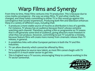 Warp Films and Synergy
From time to time, Warp Films ventures into TV production. This is because due to
cross media convergence - the way we enjoy films, TV and other media has
changed, and Warp solely committing to either TV or film would go against this
convergence that society experiences. Producing both film and television enhances
Warp in a variety of different ways, including that:
• It produces a more stable source of income as distribution is less of a gamble.
For instance, TV always has an audience because there’s always someone
watching each channel. Therefore, putting a film or programme on TV means
that it will generate some kind of audience, giving directors more freedom in
what they can produce. However, committing to just TV would be a mistake,
because feature films will create more money from cinematic release than TV
release, in general.
• It establishes links with other European partners in both the TV and film
industries.
• TV can allow diversity which cannot be offered by films.
• TV is a good place to source new talent, as most film careers begin with TV
because it’s a much easier sector to get into.
• This is England was a TV success, encouraging Warp to continue working in the
TV sector somewhat.
 