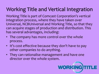 Working Title and Vertical Integration
Working Title is part of Comcast Corporation’s vertical
integration process, where they have taken over
Universal, NCBUniversal and Working Title, so that they
can acquire stages of production and distribution. This
has several advantages, including:
• The company has more control over the whole
process.
• It’s cost effective because they don’t have to pay
other companies to do anything.
• They can rationalise management and have one
director over the whole system.
 
