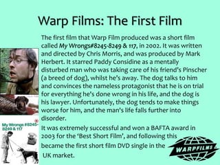 Warp Films: The First Film
The first film that Warp Film produced was a short film
called My Wrongs#8245-8249 & 117, in 2002. It was written
and directed by Chris Morris, and was produced by Mark
Herbert. It starred Paddy Considine as a mentally
disturbed man who was taking care of his friend’s Pinscher
(a breed of dog), whilst he’s away. The dog talks to him
and convinces the nameless protagonist that he is on trial
for everything he's done wrong in his life, and the dog is
his lawyer. Unfortunately, the dog tends to make things
worse for him, and the man's life falls further into
disorder.
It was extremely successful and won a BAFTA award in
2003 for the ‘Best Short Film’, and following this
became the first short film DVD single in the
UK market.
 
