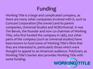 Funding
Working Title is a large and complicated company, as
there are many other companies involved with it, such as
Comcast Corporation (the owner) and its parent
companies, Universal Studios and NCBUniversal. It was
Tim Bevan, the founder and now co-chairman of Working
Title, who first funded the company in 1983, but other
parts of the company (such as Universal studios) have
been known to fund some of Working Title’s films that
they are interested in, particularly those which were
thought to appeal to an American audience. PolyGram, as
Working Title’s backer also provides Working Title with
some funding.
 