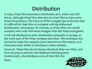 Distribution
In 2005, Warp Films launched a distribution arm, which was DVD
driven, although Warp Films also aims for their films to have some
theatrical presence. The focus on DVDs is largely due to the fact that
it’s difficult for their films to compete with big Hollywood
blockbusters which grace UK cinemas, as Warp Films are a small
company who work with lesser budgets than the Hollywood giants.
It will sub-distribute to other distribution companies in Europe, as
the music part of the Warp company also does. This technique was
devised to make the company more attractive to filmmakers, as it
showcases their ability to distribute in other markets.
However, Warp Films do not always distribute their own films, and
have secured a contract with Optimum Releasing (now
StudioCanal), who distribute some of their films for
them.
 