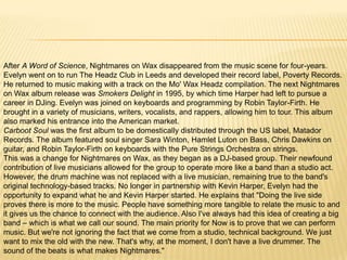 After A Word of Science, Nightmares on Wax disappeared from the music scene for four-years.
Evelyn went on to run The Headz Club in Leeds and developed their record label, Poverty Records.
He returned to music making with a track on the Mo' Wax Headz compilation. The next Nightmares
on Wax album release was Smokers Delight in 1995, by which time Harper had left to pursue a
career in DJing. Evelyn was joined on keyboards and programming by Robin Taylor-Firth. He
brought in a variety of musicians, writers, vocalists, and rappers, allowing him to tour. This album
also marked his entrance into the American market.
Carboot Soul was the first album to be domestically distributed through the US label, Matador
Records. The album featured soul singer Sara Winton, Hamlet Luton on Bass, Chris Dawkins on
guitar, and Robin Taylor-Firth on keyboards with the Pure Strings Orchestra on strings.
This was a change for Nightmares on Wax, as they began as a DJ-based group. Their newfound
contribution of live musicians allowed for the group to operate more like a band than a studio act.
However, the drum machine was not replaced with a live musician, remaining true to the band's
original technology-based tracks. No longer in partnership with Kevin Harper, Evelyn had the
opportunity to expand what he and Kevin Harper started. He explains that "Doing the live side
proves there is more to the music. People have something more tangible to relate the music to and
it gives us the chance to connect with the audience. Also I've always had this idea of creating a big
band – which is what we call our sound. The main priority for Now is to prove that we can perform
music. But we're not ignoring the fact that we come from a studio, technical background. We just
want to mix the old with the new. That's why, at the moment, I don't have a live drummer. The
sound of the beats is what makes Nightmares."

 