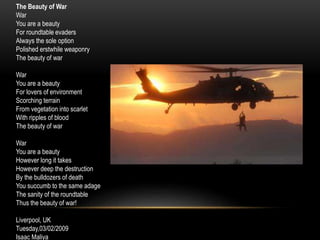 The Beauty of War
War
You are a beauty
For roundtable evaders
Always the sole option
Polished erstwhile weaponry
The beauty of war
War
You are a beauty
For lovers of environment
Scorching terrain
From vegetation into scarlet
With ripples of blood
The beauty of war
War
You are a beauty
However long it takes
However deep the destruction
By the bulldozers of death
You succumb to the same adage
The sanity of the roundtable
Thus the beauty of war!
Liverpool, UK
Tuesday,03/02/2009
Isaac Maliya
 