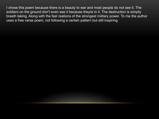 I chose this poem because there is a beauty to war and most people do not see it. The
soldiers on the ground don’t even see it because theyre in it. The destruction is simpily
breath taking. Along with the fast reations of the strongest military power. To me the author
uses a free verse poem, not following a certain pattern but still inspiring.
 