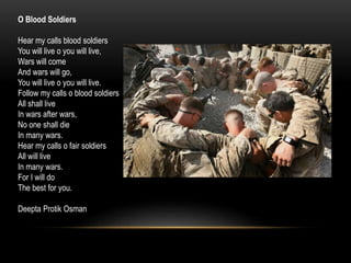O Blood Soldiers
Hear my calls blood soldiers
You will live o you will live,
Wars will come
And wars will go,
You will live o you will live.
Follow my calls o blood soldiers
All shall live
In wars after wars,
No one shall die
In many wars.
Hear my calls o fair soldiers
All will live
In many wars.
For I will do
The best for you.
Deepta Protik Osman
 
