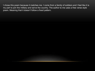 I chose this poem because it matches me. I come from a family of soldiers and I feel like it is
my part to join the military and serve the country. The author to me uses a free verse style
poem. Meaning that it doesn’t follow a fixed pattern.
 