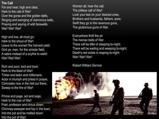 The Call
Far and near, high and clear,
Hark to the call of War!
Over the gorse and the golden dells,
Ringing and swinging of clamorous bells,
Praying and saying of wild farewells:
War! War! War!
High and low, all must go:
Hark to the shout of War!
Leave to the women the harvest yield;
Gird ye, men, for the sinister field;
A sabre instead of a scythe to wield:
War! Red War!
Rich and poor, lord and boor,
Hark to the blast of War!
Tinker and tailor and millionaire,
Actor in triumph and priest in prayer,
Comrades now in the hell out there,
Sweep to the fire of War!
Prince and page, sot and sage,
Hark to the roar of War!
Poet, professor and circus clown,
Chimney-sweeper and fop o' the town,
Into the pot and be melted down:
Into the pot of War!
Women all, hear the call,
The pitiless call of War!
Look your last on your dearest ones,
Brothers and husbands, fathers, sons:
Swift they go to the ravenous guns,
The gluttonous guns of War.
Everywhere thrill the air
The maniac bells of War.
There will be little of sleeping to-night;
There will be wailing and weeping to-night;
Death's red sickle is reaping to-night:
War! War! War!
Robert William Service
 