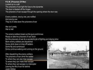 P.O.W. (Prisoners Of War)
Locked up in a cell
The prisoners of war light the fuse to the dynamite
The door is blasted off the hinges
The prisoners of war escape through the opening where the door was
Enemy soldiers, one by one, are notified
And one by one
They try to take down the prisoners of war
War isn't pretty
War is hell
The enemy soldiers break out the guns and knives
Ready to take the prisoners of war down
But the prisoners of war do a wonderful job of fighting and staying alive
More enemy soldiers are dispatched
Some climb down or drop off ladders
Some flip and somersault
Some continue walking and running on the ground
After dispatching the enemy soldiers
The prisoners of war climb the ladder
To where they can plan their escape
To where they can make their escape
To where they can escape in a helicopter
Leaving the life of war far behind
Justin Gildow
 