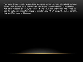 This poem does contradict a poem from before and im going to contradict what I had said
earlier. While war has its certain beauties, the heavier realities deminish those beauties.
War is hell theres no other way to describe it. The brave men and women who protect us
face the real possibilities of ending up in a modern day P.O.W. camp. The author looks like
they used free verse in this poem.
 