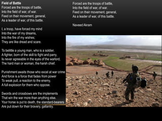 Field of Battle
Forced are the troops of battle,
Into the field of war, of war.
Feed on their movement, general,
As a leader of war, of this battle.
I, a troop, have forced my mind
Into the war of my dreams,
Into the fire of my wishes;
They are like dread and scare.
To belittle a young man, who is a soldier,
A fighter, born of the skill to fight and parry,
Is never agreeable in the eyes of the warlord,
The hard man or woman, the harsh chief.
Punishment awaits those who excel at war crime
And force is a force that fades from power
To weak pull, a reaction to the enemy,
A full explosion for them who oppose.
Swords and crossbows are the implements
That win the war more than anything else.
Your horse is put to death, the standard-bearers
Are put down for their bravery, gallantry.
Forced are the troops of battle,
Into the field of war, of war.
Feed on their movement, general,
As a leader of war, of this battle.
Naveed Akram
 