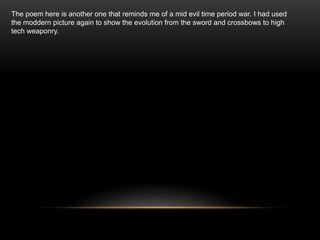 The poem here is another one that reminds me of a mid evil time period war. I had used
the moddern picture again to show the evolution from the sword and crossbows to high
tech weaponry.
 