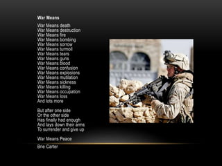 War Means
War Means death
War Means destruction
War Means fire
War Means bombing
War Means sorrow
War Means turmoil
War Means tears
War Means guns
War Means blood
War Means confusion
War Means explosions
War Means mutilation
War Means sickness
War Means killing
War Means occupation
War Means loss
And lots more
But after one side
Or the other side
Has finally had enough
And lays down their arms
To surrender and give up
War Means Peace
Brie Carter
 