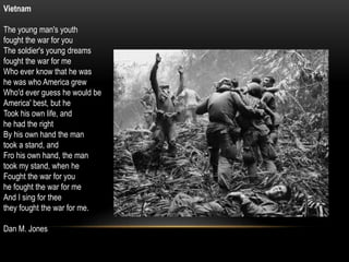 Vietnam
The young man's youth
fought the war for you
The soldier's young dreams
fought the war for me
Who ever know that he was
he was who America grew
Who'd ever guess he would be
America' best, but he
Took his own life, and
he had the right
By his own hand the man
took a stand, and
Fro his own hand, the man
took my stand, when he
Fought the war for you
he fought the war for me
And I sing for thee
they fought the war for me.
Dan M. Jones
 