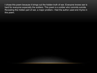 I chose this poem because it brings out the hidden truth of war. Everyone knows war is
hard for everyone expecially the soldiers. This poem is a soldier who commits suicide.
Revealing this hidden part of war, a major problem. I feel the author used end rhyme in
this poem.
 