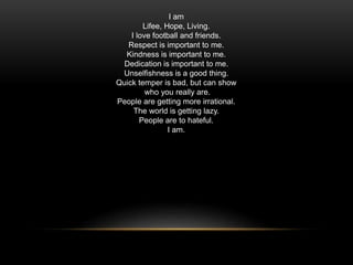 I am
Lifee, Hope, Living.
I love football and friends.
Respect is important to me.
Kindness is important to me.
Dedication is important to me.
Unselfishness is a good thing.
Quick temper is bad, but can show
who you really are.
People are getting more irrational.
The world is getting lazy.
People are to hateful.
I am.
 