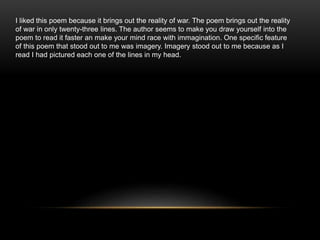 I liked this poem because it brings out the reality of war. The poem brings out the reality
of war in only twenty-three lines. The author seems to make you draw yourself into the
poem to read it faster an make your mind race with immagination. One specific feature
of this poem that stood out to me was imagery. Imagery stood out to me because as I
read I had pictured each one of the lines in my head.
 