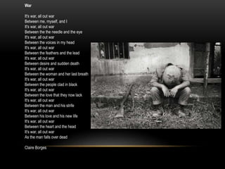 War
It's war, all out war
Between me, myself, and I
It's war, all out war
Between the the needle and the eye
It's war, all out war
Between the voices in my head
It's war, all out war
Between the feathers and the lead
It's war, all out war
Between desire and sudden death
It's war, all out war
Between the woman and her last breath
It's war, all out war
Between the people clad in black
It's war, all out war
Between the love that they now lack
It's war, all out war
Between the man and his strife
It's war, all out war
Between his love and his new life
It's war, all out war
Between the heart and the head
It's war, all out war
As the man falls over dead
Claire Borges
 