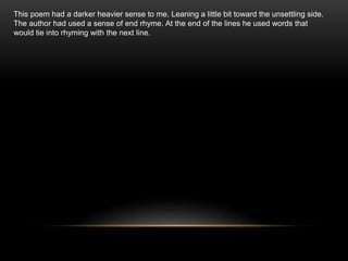 This poem had a darker heavier sense to me. Leaning a little bit toward the unsettling side.
The author had used a sense of end rhyme. At the end of the lines he used words that
would tie into rhyming with the next line.
 