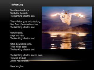 The War King
War above the clouds,
War below the earth,
The War King rules this land.
This strife has gone on for too long,
So a Band of warriors has come,
The War King rules this land.
War and strife,
Anger and hate,
The War King rules this land.
When the warriors come,
There will be death,
The War King rules this land.
The War King rules this land no more,
The wars are over,
Justice has prevailed.
Steve Vaughan
 
