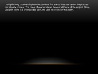 I had primarely chosen this poem because the first stanza matched one of the pictures I
had already chosen. The poem of course follows the overall theme of the project. Steve
Vaughan to me is a well rounded poet. He uses free verse in this poem.
 