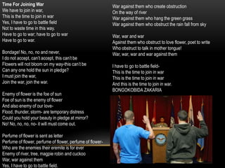 Time For Joining War
We have to join in war,
This is the time to join in war
Yes, I have to go to battle field
Not to waste time in this way.
Have to go to war; have to go to war
Have to go to war.
Bondage! No, no, no and never,
I do not accept, can’t accept, this can’t be
Flowers will not bloom on my way-this can’t be
Can any one hold the sun in pledge?
I must join the war,
Join the war, join the war.
Enemy of flower is the foe of sun
Foe of sun is the enemy of flower
And also enemy of our love-
Flood, thunder, storm- are temporary distress
Could you hold your beauty in pledge at mirror?
No! No, no, no, no- it will must come out.
Perfume of flower is sent as letter
Perfume of flower, perfume of flower, perfume of flower-
Who are the enemies their eremite is for ever
Enemy of river, tree, magpie robin and cuckoo
War, war against them
Yes, I have to go to battle field.
War against them who create obstruction
On the way of river
War against them who hang the green grass
War against them who obstruct the rain fall from sky
War, war and war
Against them who obstruct to love flower, poet to write
Who obstruct to talk in mother tongue!
War, war, war and war against them
I have to go to battle field-
This is the time to join in war
This is the time to join in war
And this is the time to join in war.
BONGOKOBIDA ZAKARIA
 