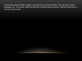 I chose this because after college I am planning to join the military. The way that it flows
intreuges me. The author made me feel like I should enlist tomorrow, making it feel like it is
my time to go to war.
 