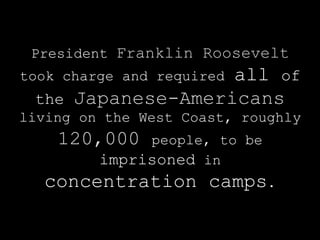 President Franklin Roosevelt
took charge and required all of
 the   Japanese-Americans
   living on the West Coast,
   roughly   120,000   people,
       To be imprisoned in
    internment camps.
 