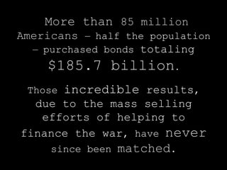 More than 85 million
Americans   — half the population
  — purchased bonds   totaling
    $185.7 billion.
 Those   incredible results,
  due to the mass selling
   efforts of helping to
finance the war, have never
     since been   matched.
 