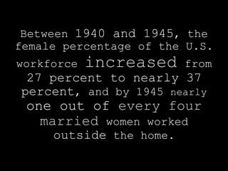 Between 1940 and 1945, the
female percentage of the U.S.
workforce   increased    from
 27 percent to nearly 37
percent, and by 1945 nearly
 one out of every four
   married women worked
     outside the home.
 
