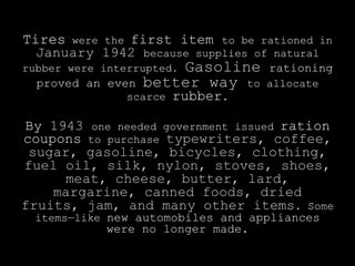 Tires were the first item to be rationed in
  January 1942 because supplies of natural
                       Gasoline
rubber were interrupted.            rationing
  proved an even   better way to    allocate
                scarce   rubber.

By 1943 one needed government issued ration
coupons to purchase typewriters, coffee,
 sugar, gasoline, bicycles, clothing,
fuel oil, silk, nylon, stoves, shoes,
     meat, cheese, butter, lard,
    margarine, canned foods, dried
fruits, jam, and many other items. Some
  items—like new automobiles and appliances
             were no longer made.
 