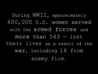 During   WWII,   approximately
400,000 U.S. women served
 with the armed forces and
   more than 543 — lost
their lives as a result of the
   war, including 16 from
        enemy fire.
 