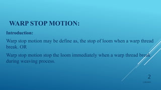 WARP STOP MOTION:
Introduction:
Warp stop motion may be define as, the stop of loom when a warp thread
break. OR
Warp stop motion stop the loom immediately when a warp thread break
during weaving process.
1/28/2019
2
 
