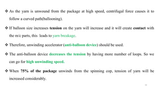  As the yarn is unwound from the package at high speed, centrifugal force causes it to
follow a curved path(ballooning).
 If balloon size increases tension on the yarn will increase and it will create contact with
the m/c parts, this leads to yarn breakage.
 Therefore, unwinding accelerator (anti-balloon device) should be used.
 The anti-balloon device decreases the tension by having more number of loops. So we
can go for high unwinding speed.
 When 75% of the package unwinds from the spinning cop, tension of yarn will be
increased considerably.
10
 